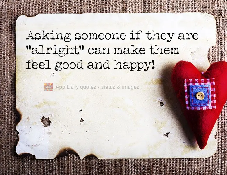 Asking someone if they are "alright" can make them feel good and happy!
