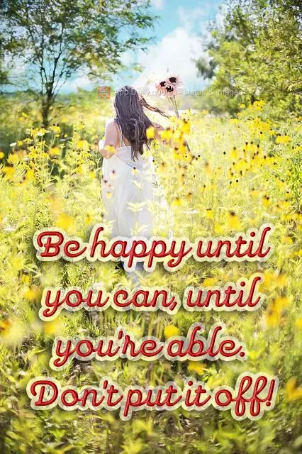 Be happy as far as you can, as far as you're able. Don't put it off!
