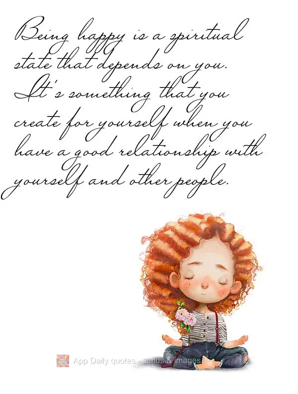 Being happy is a spiritual state that depends on you. It's something that you create for yourself when you have a good relationship with yourself and oth...