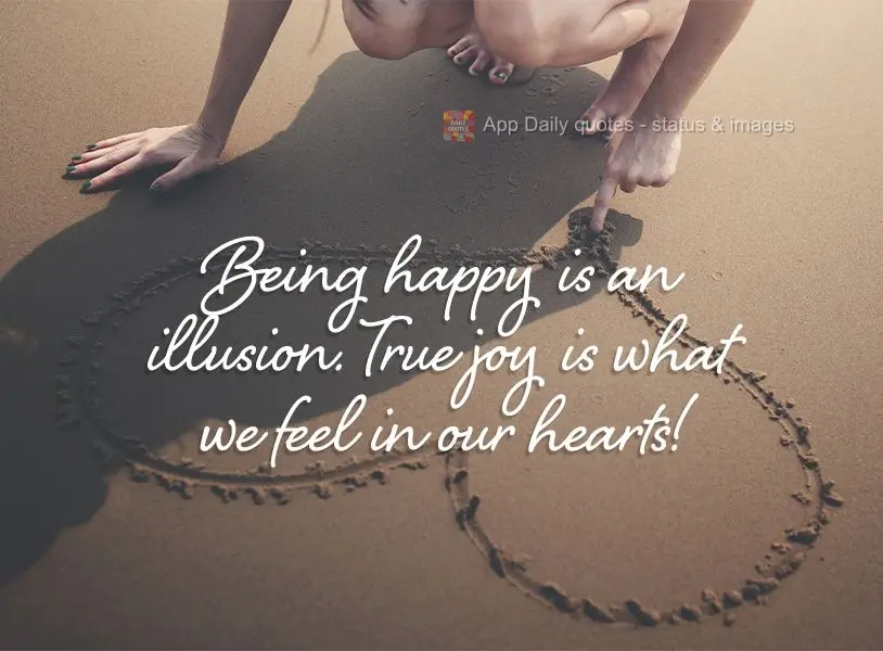 Being happy is an illusion. True joy is what we feel in our hearts!