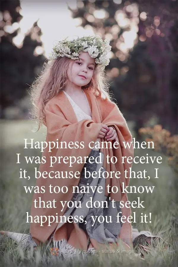 Happiness came when I was prepared to receive it, because before that, I was too naive to know that you don't seek happiness, you feel it!