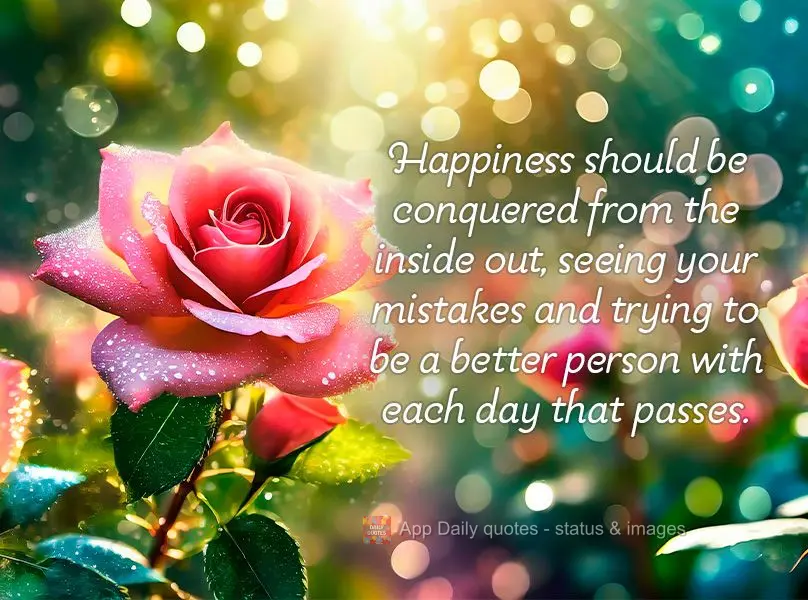 Happiness should be conquered from the inside out, seeing your mistakes and trying to be a better person with each day that passes.