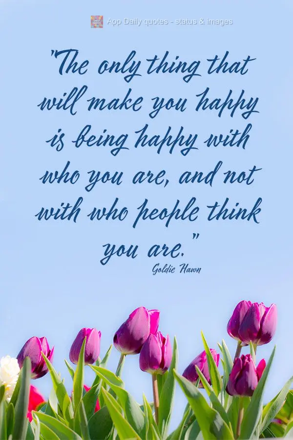 "The only thing that will make you happy is being happy with who you are, and not with who people think you are." Goldie Hawn