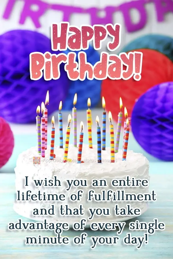 I wish you an entire lifetime of fulfillment. May you take advantage of every single minute of your day! Happy Birthday!