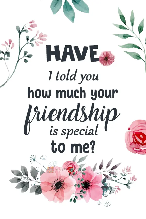 Have I told you how special your friendship is to me?
