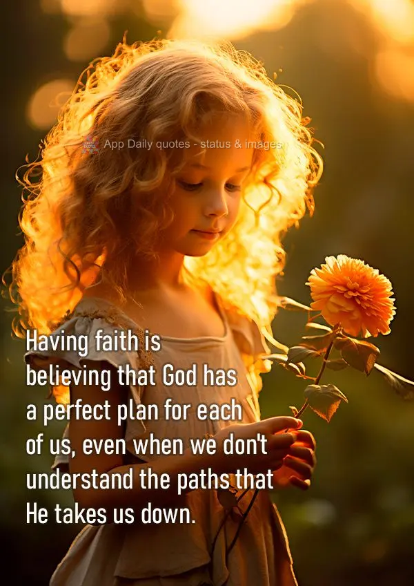 Having faith is believing that God has a perfect plan for each of us, even when we don't understand the paths that He takes us down.