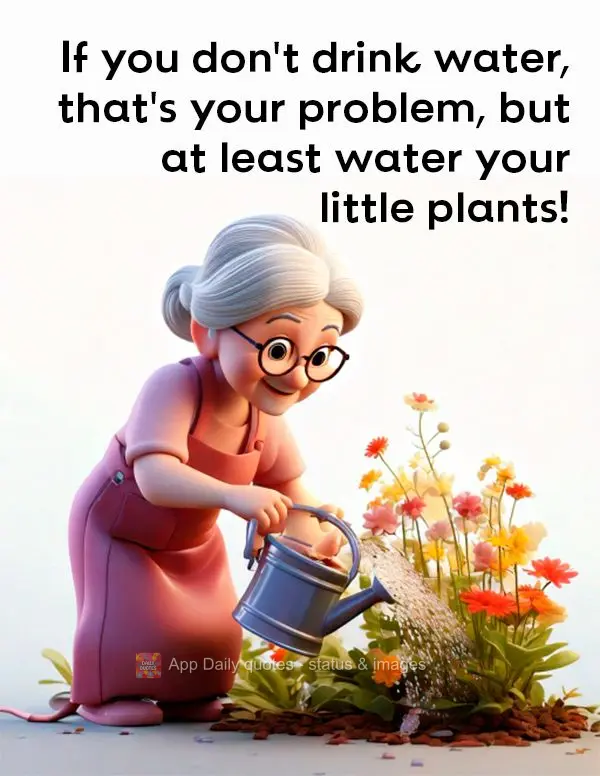 If you don't drink water, that's your problem, but at least water your little plants!