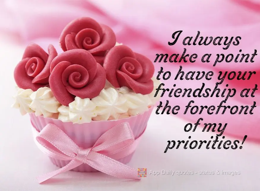I always make a point to have our friendship at the forefront of my priorities!