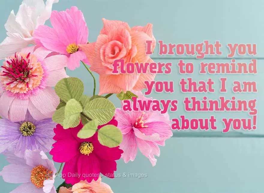 I brought you flowers to remind you that I am always thinking about you!