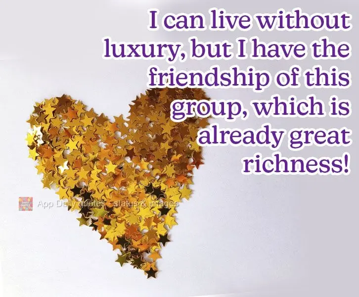 I can live without luxury, but I have the friendship of this group, which is a great richness!