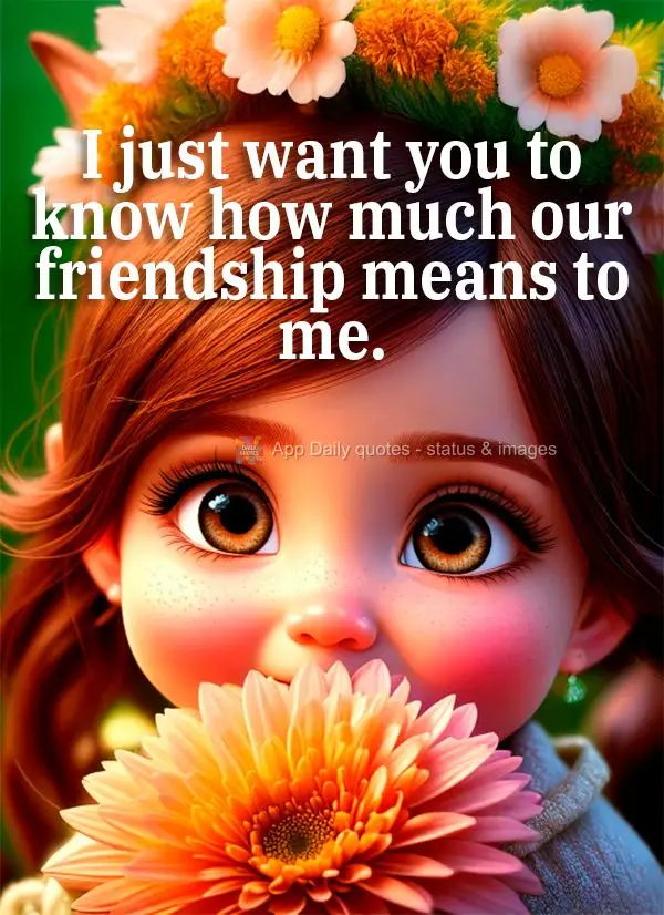 I just want you to know how much our friendship means to me.