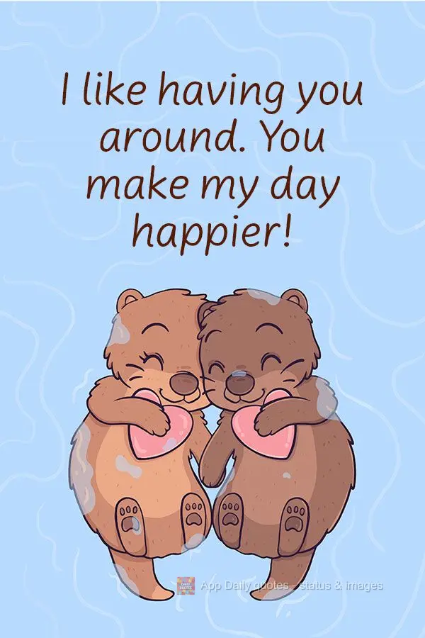 I like having you around. You make my day happier!