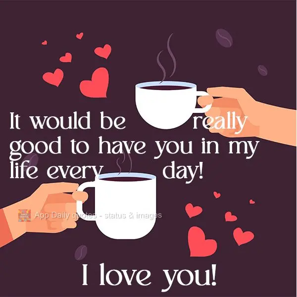 It would be really good to have you in my life every day! I Love You!