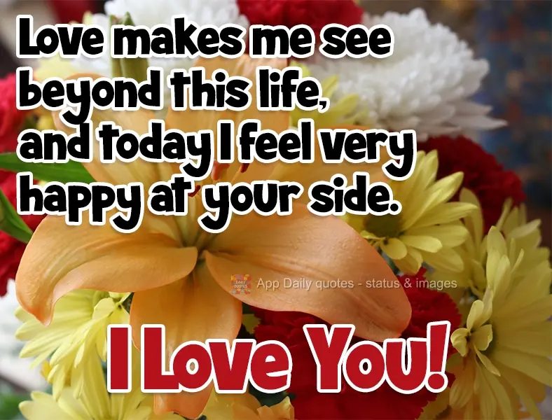 Love makes me see beyond this life, and today I feel very happy by your side. I Love You!
