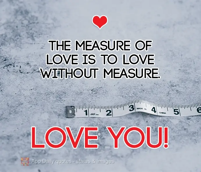 The measure of love is to love without measure. Love you!