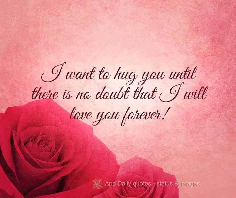 I want to hug you until there is no doubt that I will love you forever!