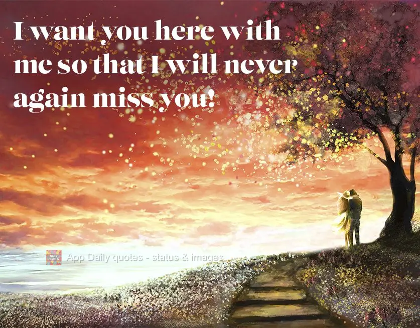 I want you here with me so that I will never again miss you!
