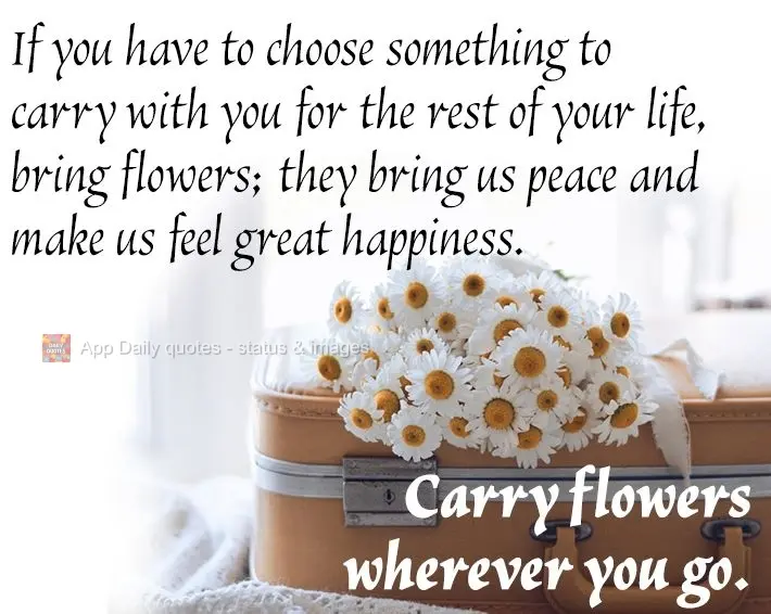 If you have to choose something to carry with you for the rest of your life, bring flowers; they bring us peace and make us feel great happiness. Carry f...