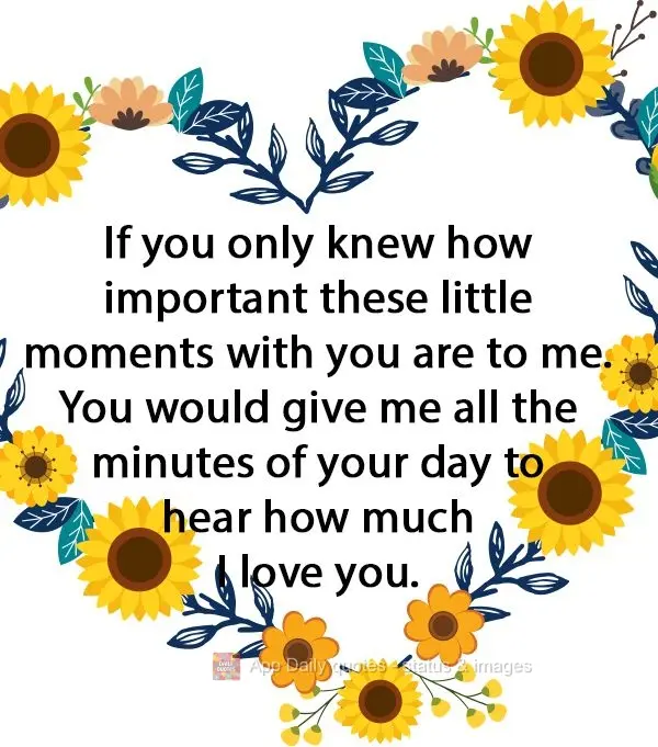 If you only knew how important these little moments with you are to me. You would give me all the minutes of your day to hear how much I love you.