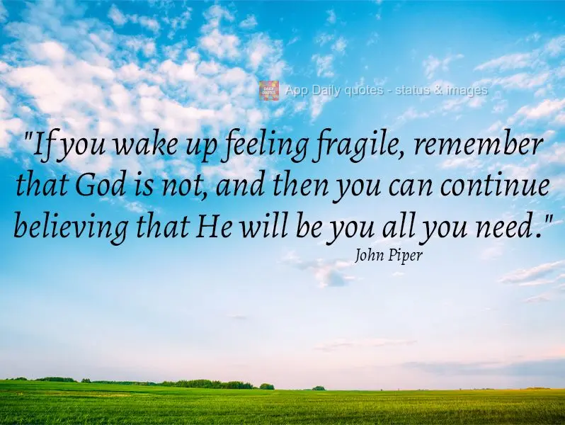 "If you wake up feeling fragile, remind yourself that God is not, then you can continue believing that He will be you all you need." John Piper