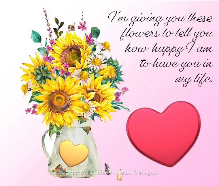 I'm giving you these flowers to tell you how happy I am to have you in my life.