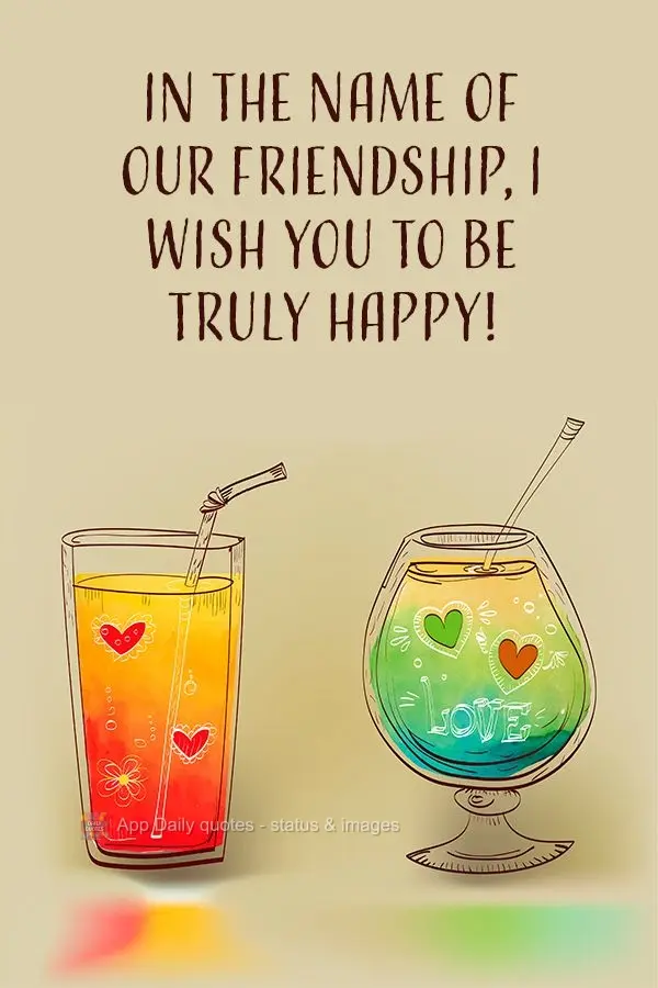 In the name of our friendship, I wish you to be truly happy!