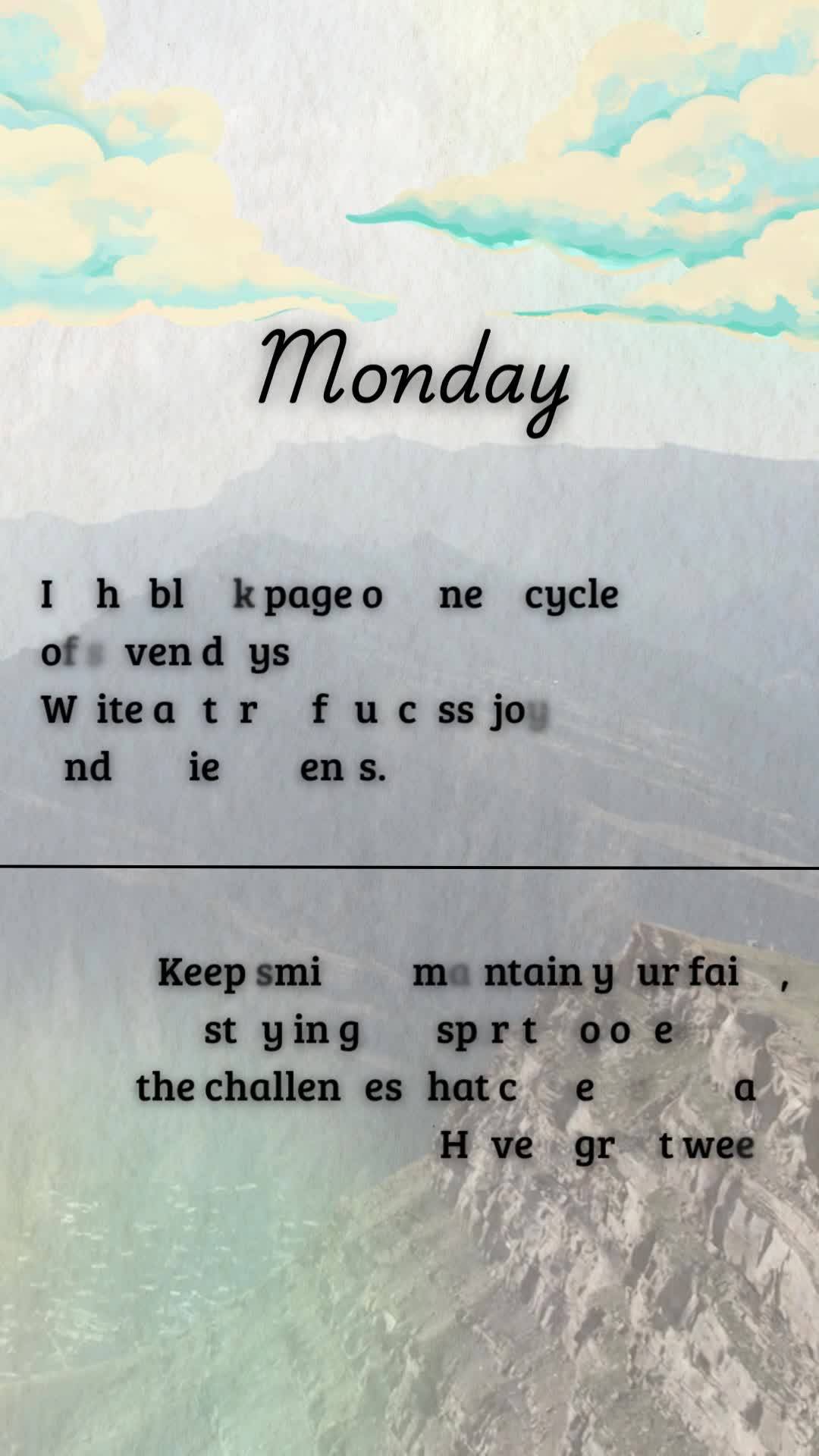 Is the blank page of a new cycle of seven days.
Write a story of success, joy, and achievements.
Monday
Keep smiling, maintain your faith, and stay in...