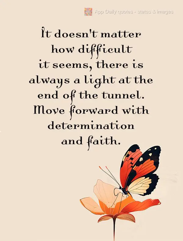 It doesn't matter how difficult it seems, there is always a light at the end of the tunnel. Move forward with determination and faith.