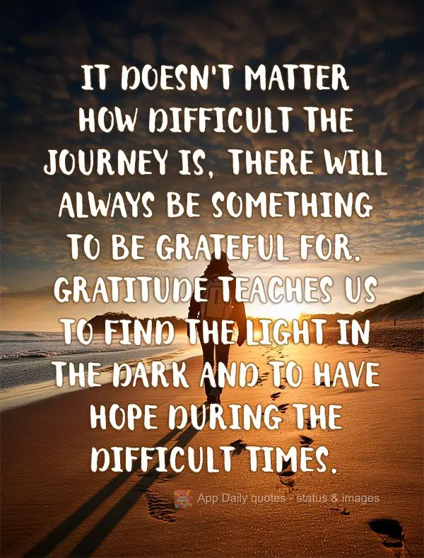 It doesn't matter how difficult the journey is, there will always be something to be grateful for. Gratitude teaches us to find the light in the dark and...