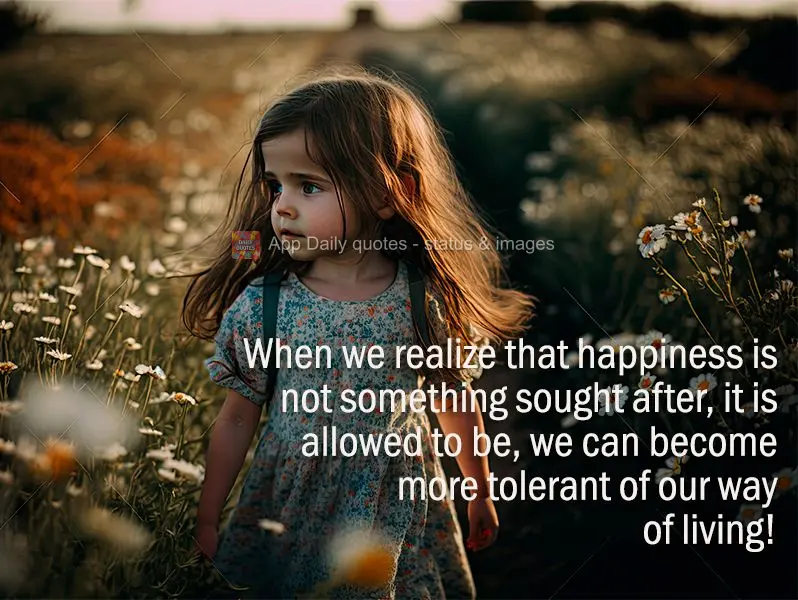 When we realize that happiness is not something sought after, it is allowed to be, we can become more tolerant of our way of living!
