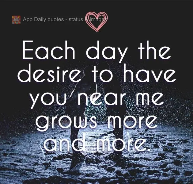 Each day the desire to have you near me grows more and more.