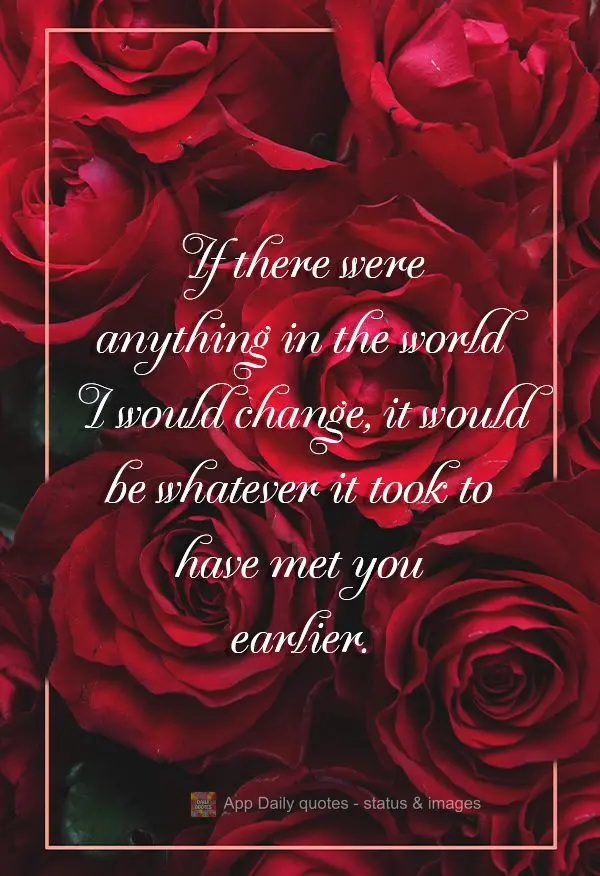 If there were anything in the world I would change, it would be whatever it took to have met you earlier.