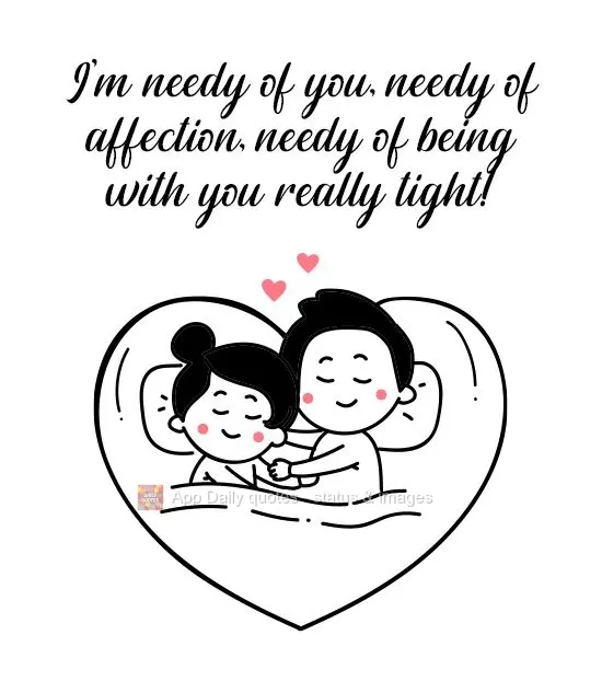 I'm needy of you, needy of affection, needy of being with you really tight!