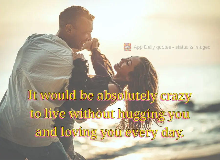 It would be absolutely crazy to live without hugging you and loving you every day.