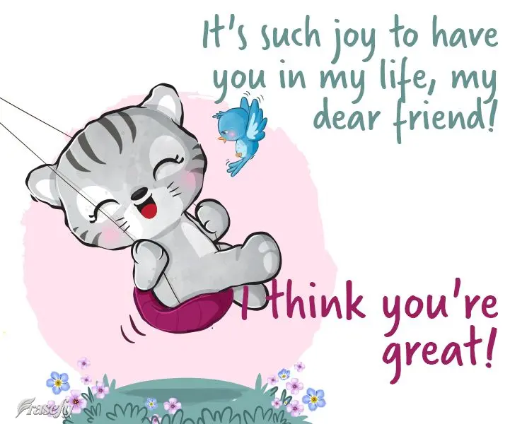 It's such joy to have you in my life, my dear friend! I think you're great!