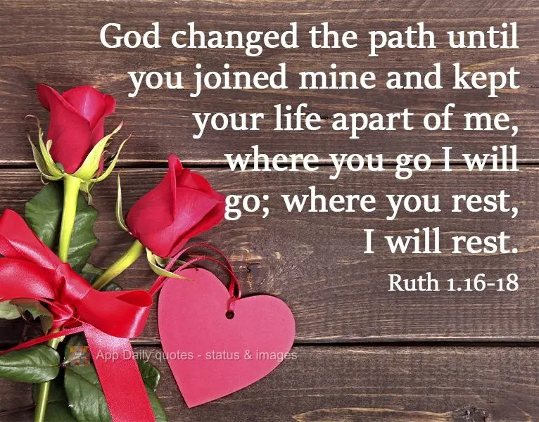 God moved your path until it joined up with mine and took care of your life, setting it aside for me. Wherever you go, I will go; wherever you rest, I wi...