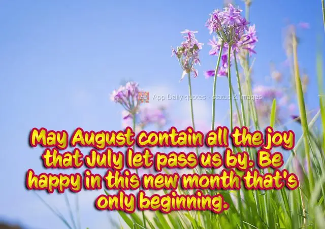 May August contain all the joy that July let pass us by. Be happy in this new month that's only beginning.