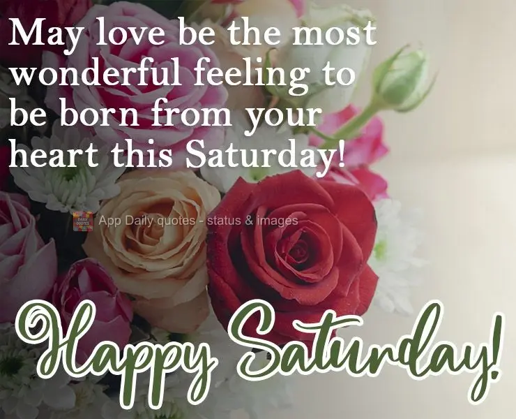 May love be the most wonderful feeling to be born from your heart this Saturday!  Happy Saturday! 