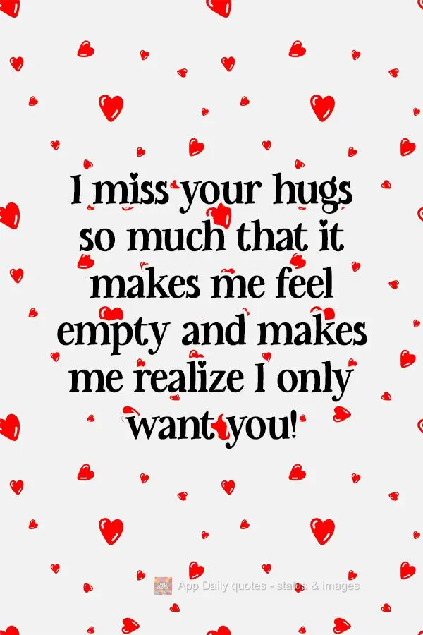 I miss your hugs so much that it makes me feel empty and makes me realize I only want you!