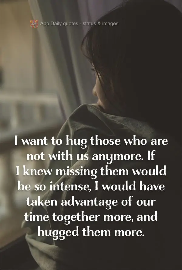 I want to hug those who are not with us anymore. If I knew missing them would be so intense, I would have taken advantage of our time together more, and ...