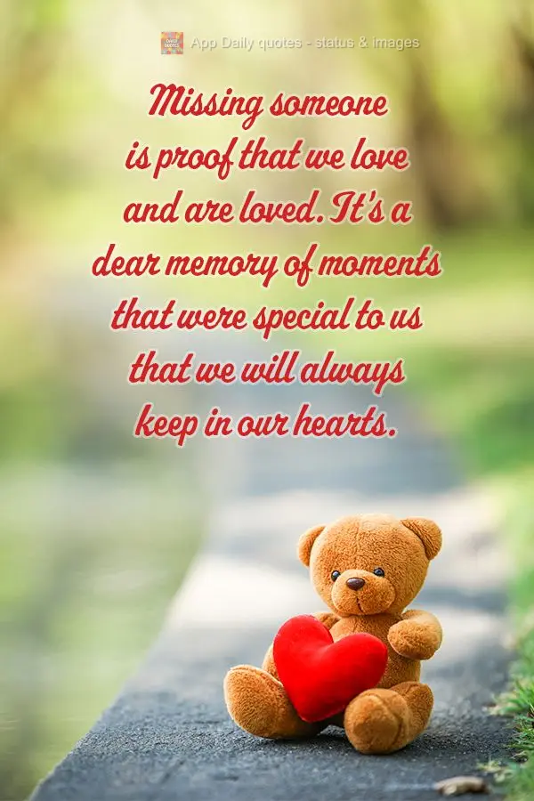 Missing someone is proof that we love and are loved. It's a dear memory of moments that were special to us that we will always keep in our hearts.