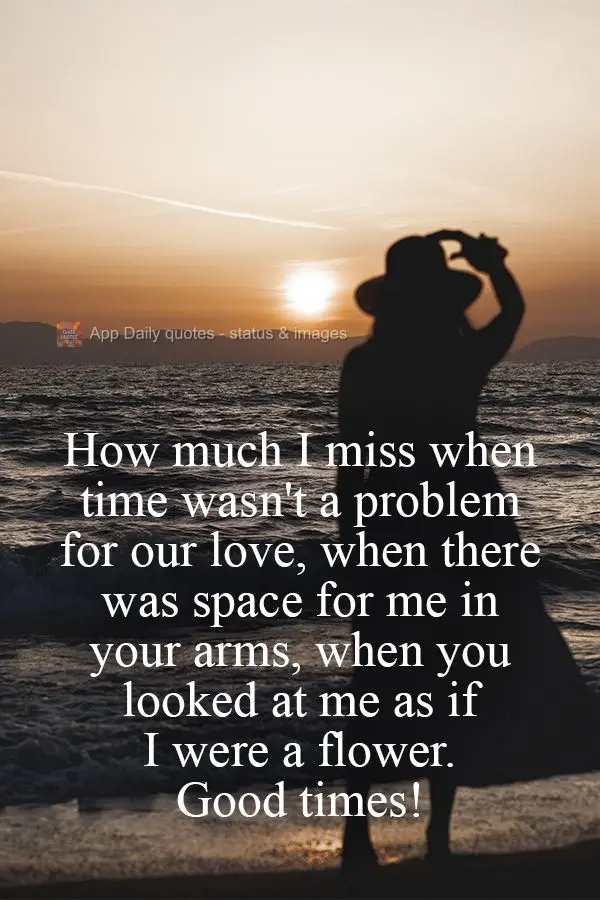 Oh how I miss when time wasn't a problem for our love, when there was space for me in your arms, when you looked at me as if I were a flower. Good times!...