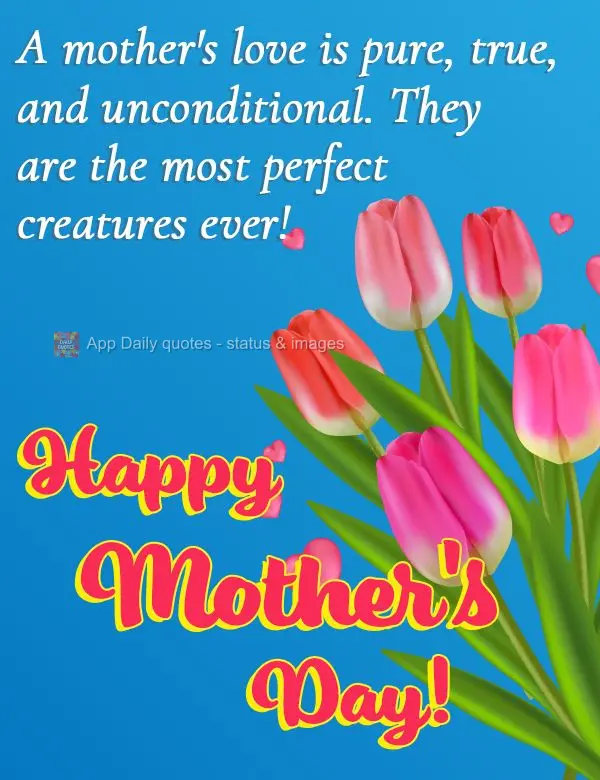 A mother's love is pure, true, and unconditional. Mothers are the most perfect creatures ever! Happy Mother's Day!