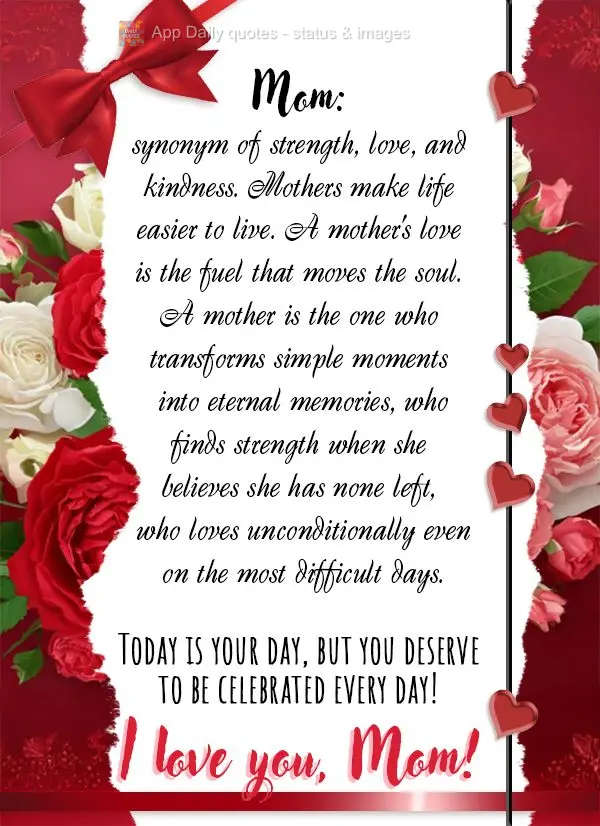 Mom: synonym of strength, love, and kindness. Mothers make life easier to live. A mother's love is the fuel that moves the soul. A mother is the one who ...