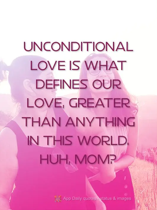 Unconditional love is what defines our love. It's greater than anything in this world. Huh, Mom?