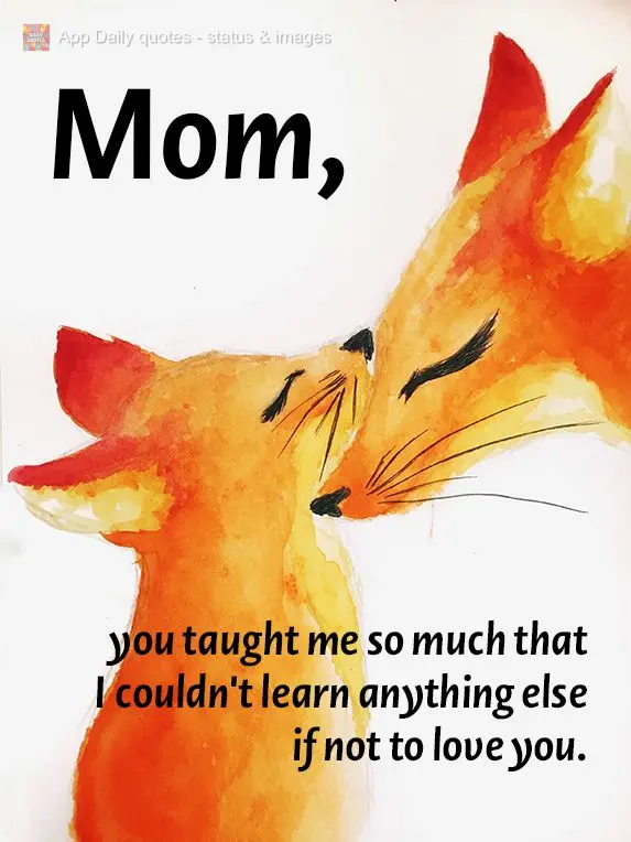 you taught me so much that I didn't need to learn anything else if not to love you. Mom,