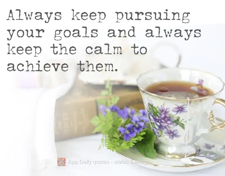 Always keep pursuing your goals and always keep the calm to achieve them.