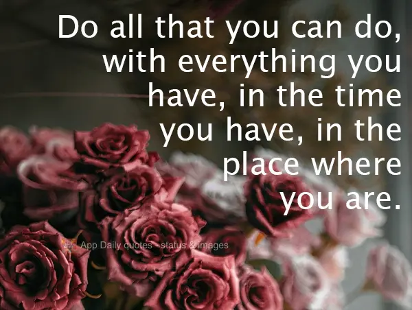 Do everything you can, with everything you have, with the time at your disposal, wherever you are.