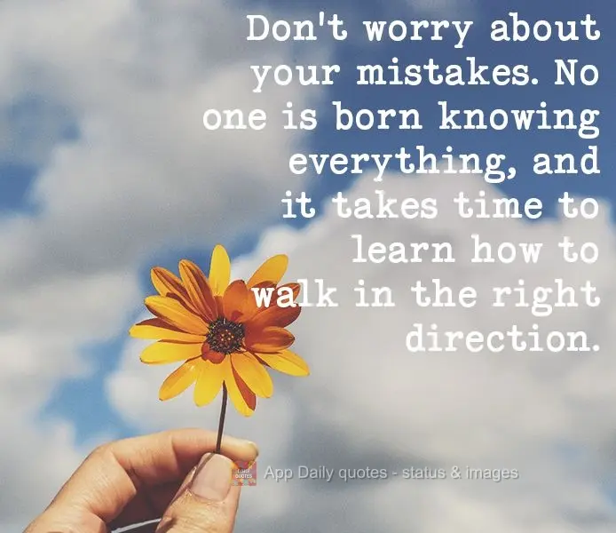 Don't worry about your mistakes. No one is born knowing everything, and it takes time to learn how to go forward in the right direction.
