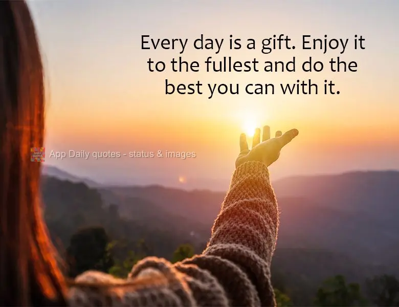 Every day is a gift. Enjoy it to the fullest and do the best you can with it.